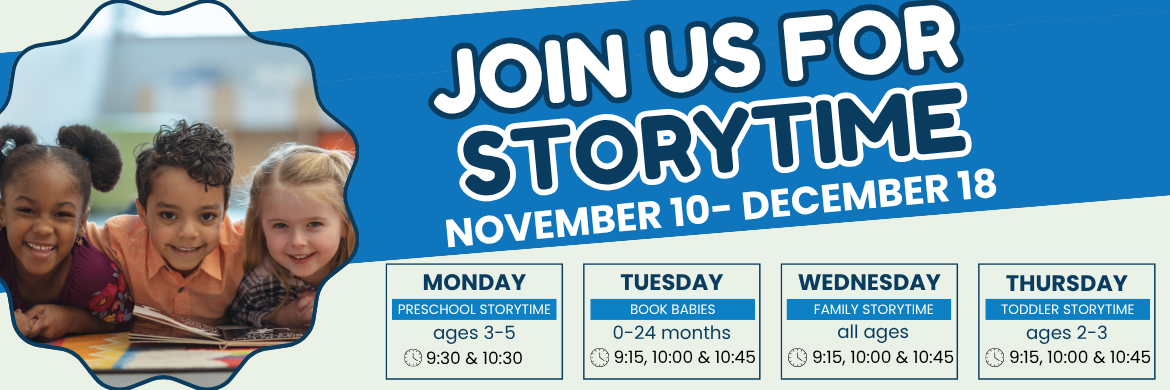 Join us for Storytime, Monday, Ages 3-5, 9:30 and 10:30AM, Tuesday Ages 0-24 Months, 9:15, 10:00, & 10:45, Wednesday All Ages, 9:15, 10:00, & 10:45, Thursday Ages 2-3, 9:15, 10:00, & 10:45
